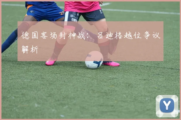 德国客场封神战:吕迪格越位争议解析