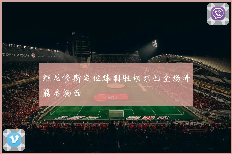 维尼修斯定位球制胜切尔西全场沸腾名场面