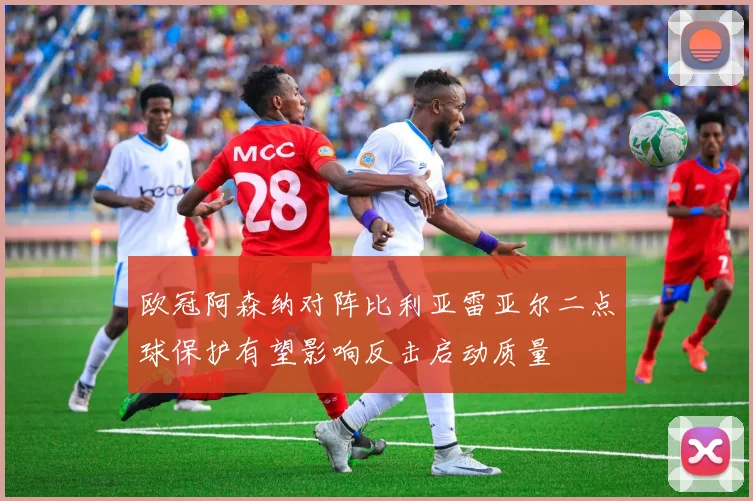 欧冠阿森纳对阵比利亚雷亚尔二点球保护有望影响反击启动质量