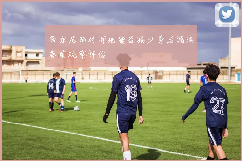 蒂尔尼面对海地能否减少身后漏洞赛前观察评估