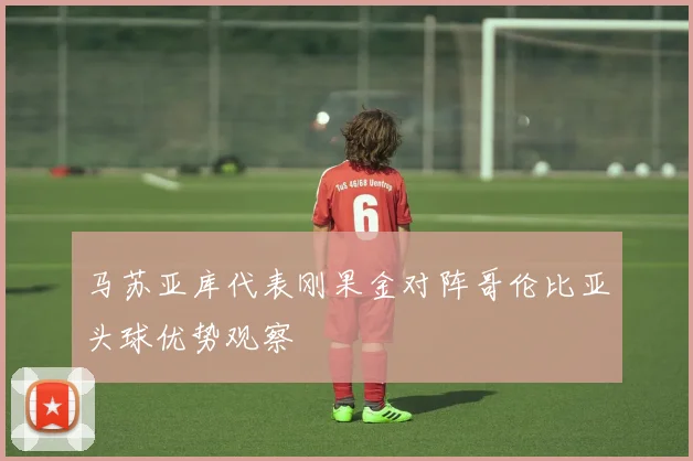 马苏亚库代表刚果金对阵哥伦比亚头球优势观察