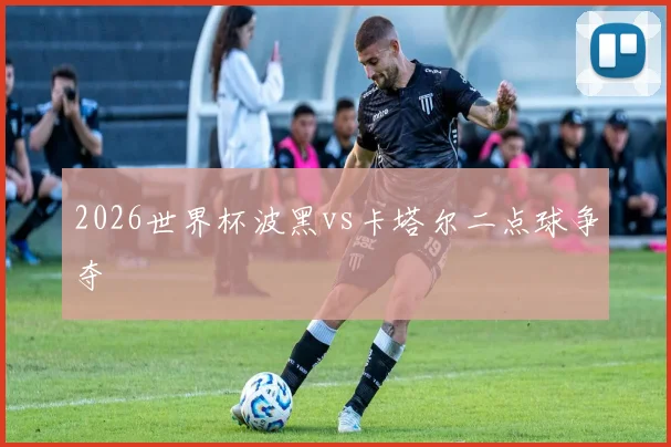 2026世界杯波黑vs卡塔尔二点球争夺