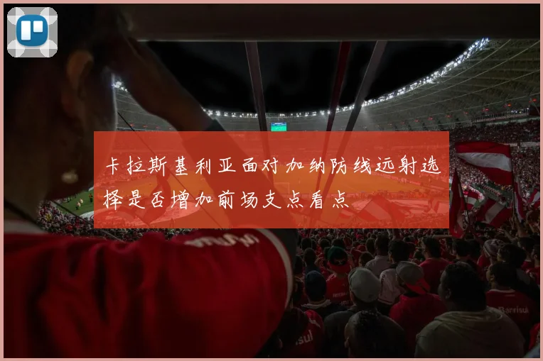 卡拉斯基利亚面对加纳防线远射选择是否增加前场支点看点