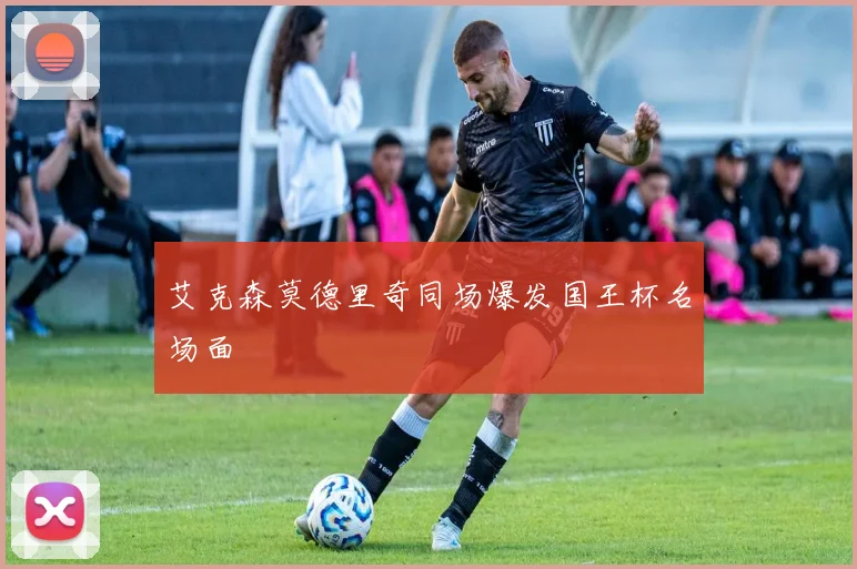 艾克森莫德里奇同场爆发国王杯名场面