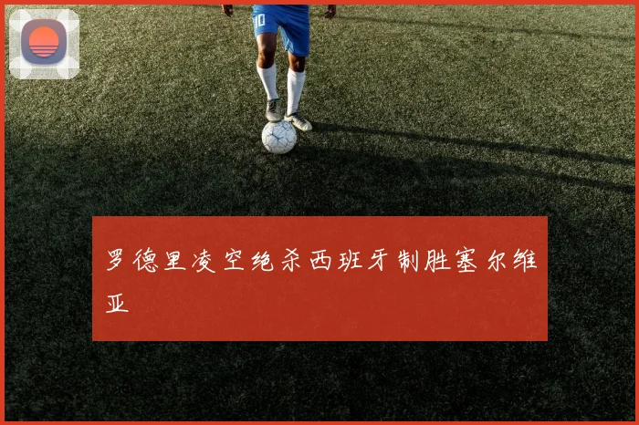 罗德里凌空绝杀西班牙制胜塞尔维亚
