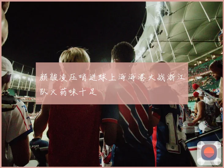 颜骏凌压哨进球上海海港大战浙江队火药味十足