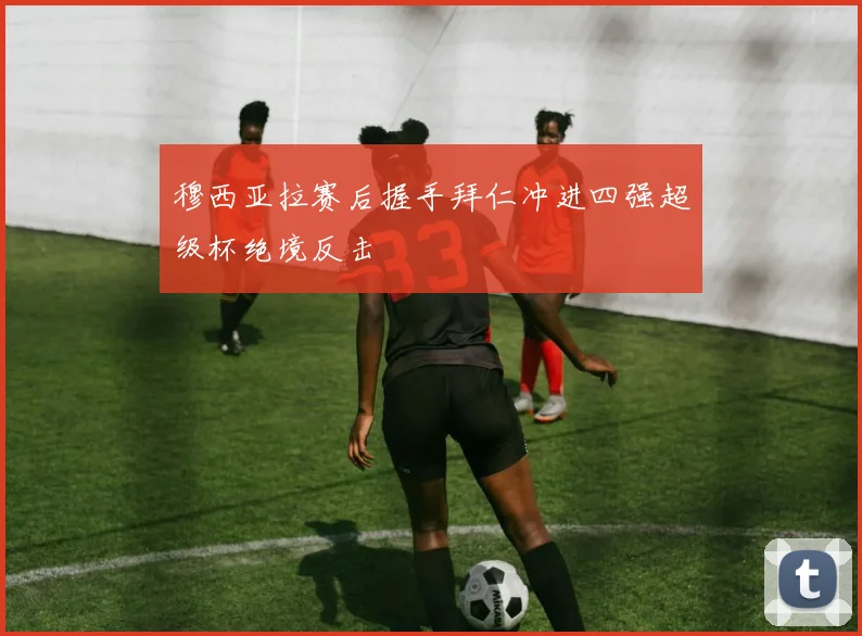 穆西亚拉赛后握手拜仁冲进四强超级杯绝境反击