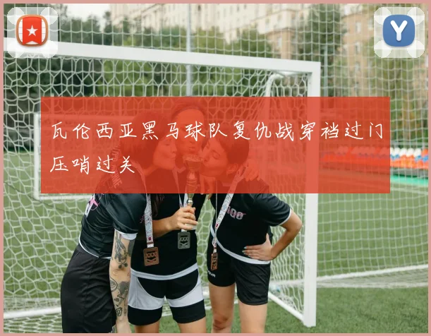 瓦伦西亚黑马球队复仇战穿裆过门压哨过关