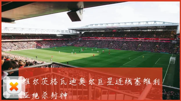 维尔茨格瓦迪奥尔巨星连线塞维利亚绝杀封神