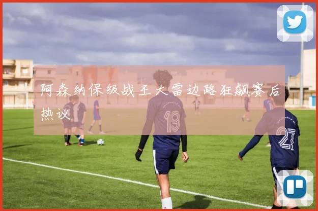 阿森纳保级战王大雷边路狂飙赛后热议