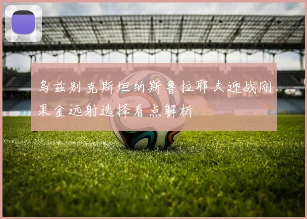 乌兹别克斯坦纳斯鲁拉耶夫迎战刚果金远射选择看点解析