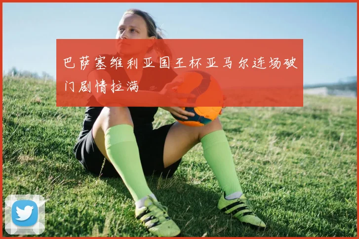 巴萨塞维利亚国王杯亚马尔连场破门剧情拉满