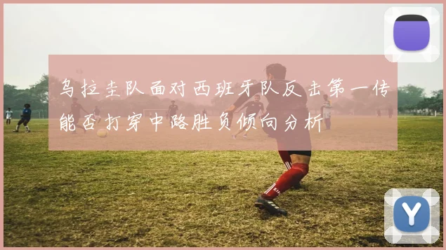乌拉圭队面对西班牙队反击第一传能否打穿中路胜负倾向分析