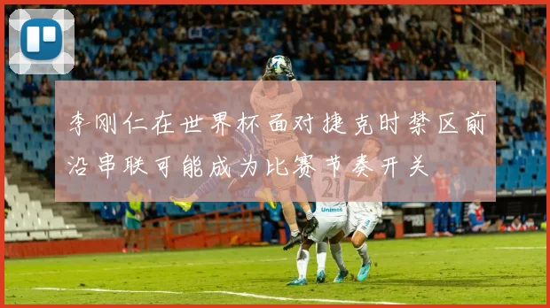 李刚仁在世界杯面对捷克时禁区前沿串联可能成为比赛节奏开关