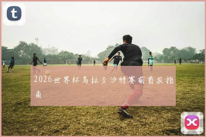 2026世界杯乌拉圭沙特赛前首发指南