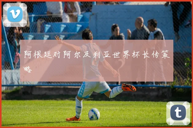 阿根廷对阿尔及利亚世界杯长传策略