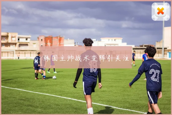 韩国主帅战术变阵引关注