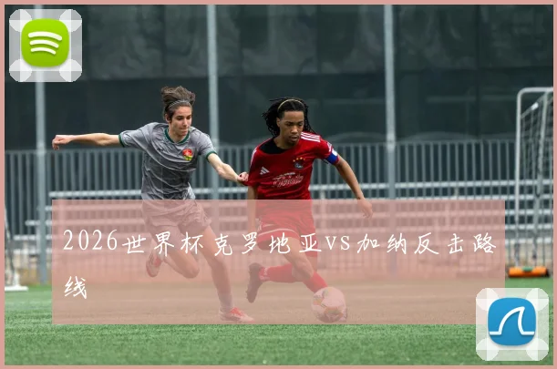 2026世界杯克罗地亚vs加纳反击路线