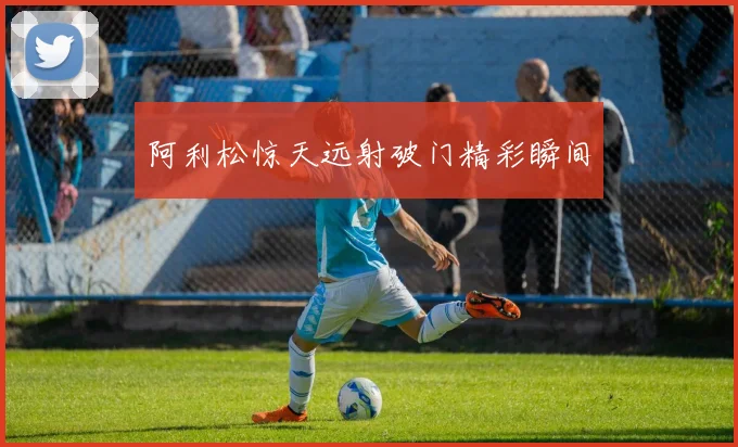 阿利松惊天远射破门精彩瞬间