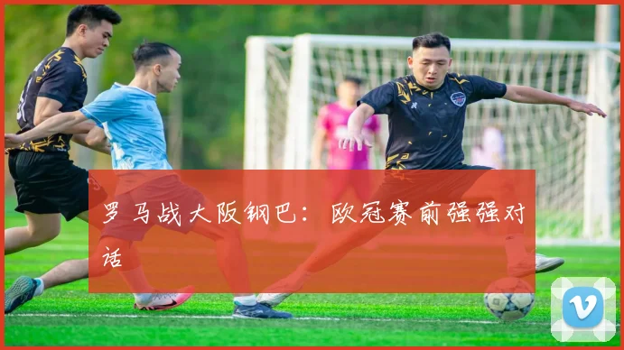 罗马战大阪钢巴：欧冠赛前强强对话
