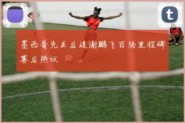 墨西哥先丢后追谢鹏飞百场里程碑赛后热议