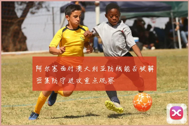 阿尔塞面对澳大利亚防线能否破解密集防守进攻重点观察