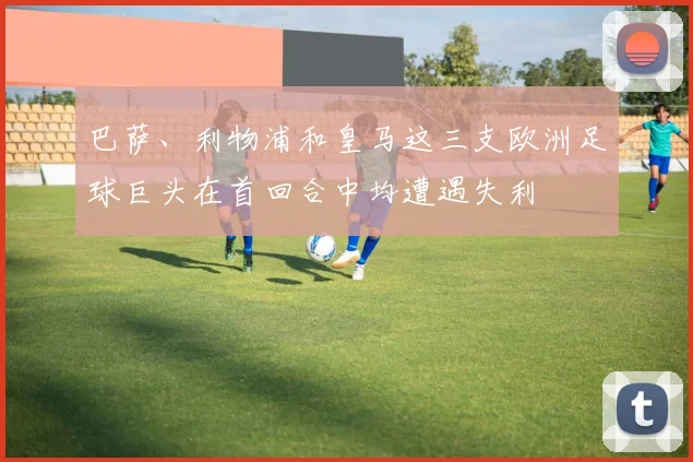 巴萨、利物浦和皇马这三支欧洲足球巨头在首回合中均遭遇失利