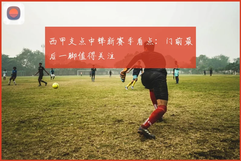 西甲支点中锋新赛季看点:门前最后一脚值得关注