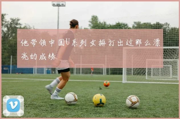 他带领中国U系列女排打出过那么漂亮的成绩