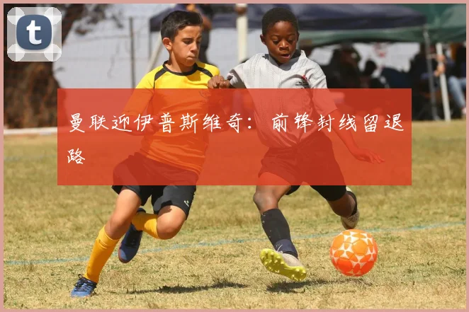 曼联迎伊普斯维奇：前锋封线留退路