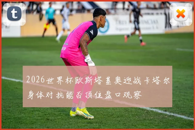 2026世界杯欧斯塔基奥迎战卡塔尔身体对抗能否顶住盘口观察