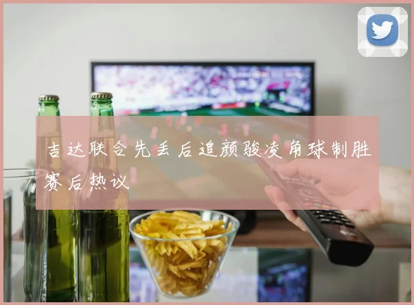 吉达联合先丢后追颜骏凌角球制胜赛后热议