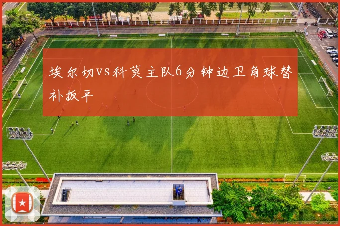 埃尔切vs科莫主队6分钟边卫角球替补扳平
