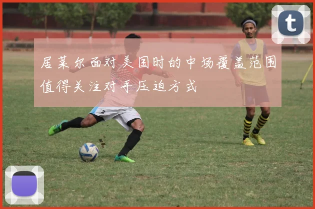 居莱尔面对美国时的中场覆盖范围值得关注对手压迫方式
