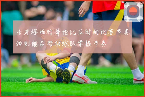 卡库塔面对哥伦比亚时的比赛节奏控制能否帮助球队掌握节奏