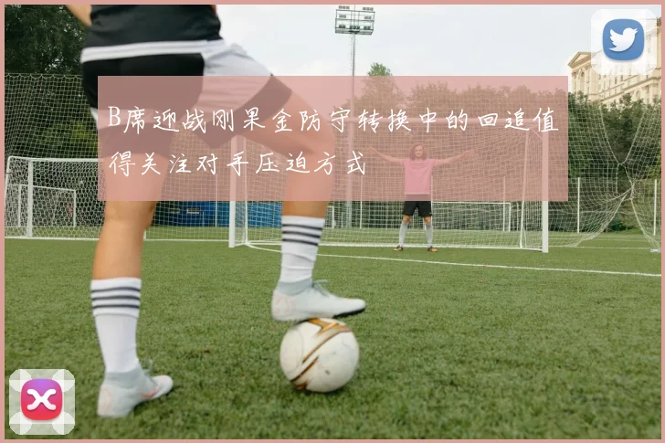 B席迎战刚果金防守转换中的回追值得关注对手压迫方式