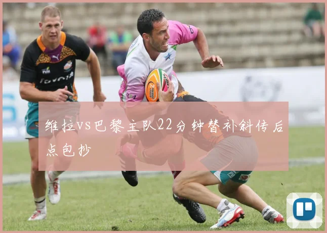 维拉vs巴黎主队22分钟替补斜传后点包抄