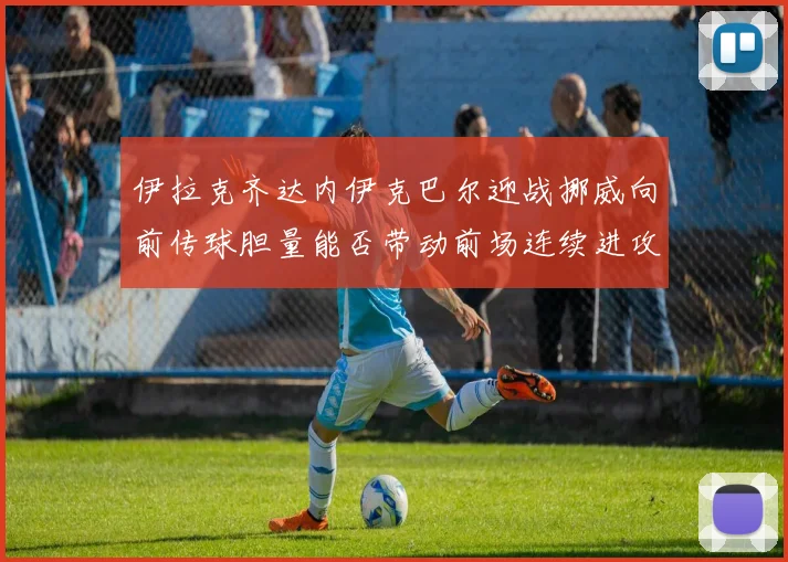 伊拉克齐达内伊克巴尔迎战挪威向前传球胆量能否带动前场连续进攻