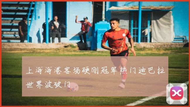 上海海港客场硬刚冠军热门迪巴拉世界波破门